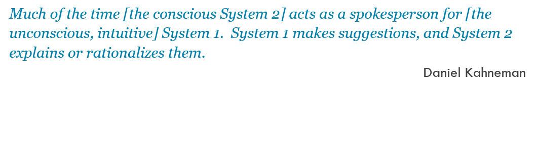 Much of the time [the conscious System 2] acts as a spokesperson for [the unconscious, intuitive] System 1.  System 1 makes suggestions, and System 2 explains or rationalizes them. -- Daniel Kahneman